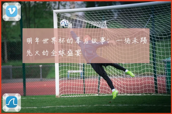 明年世界杯的幕后故事:一场未踢先火的全球盛宴