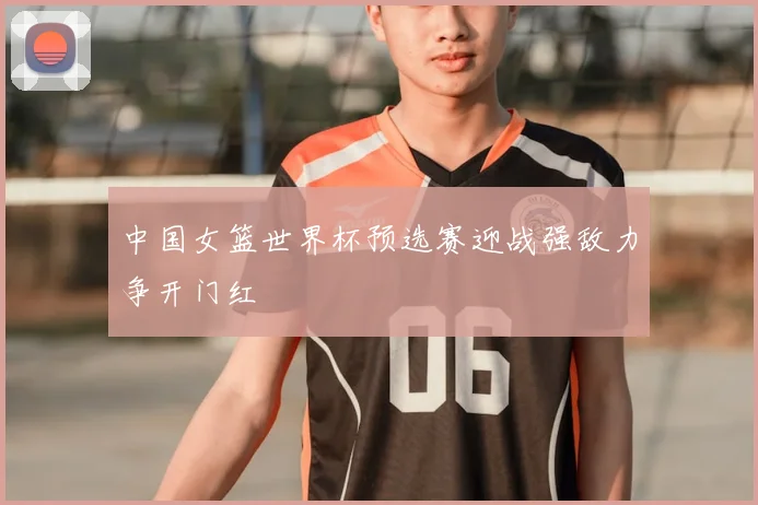 中国女篮世界杯预选赛迎战强敌力争开门红