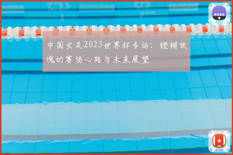中国女足2023世界杯专访:铿锵玫瑰的赛场心路与未来展望