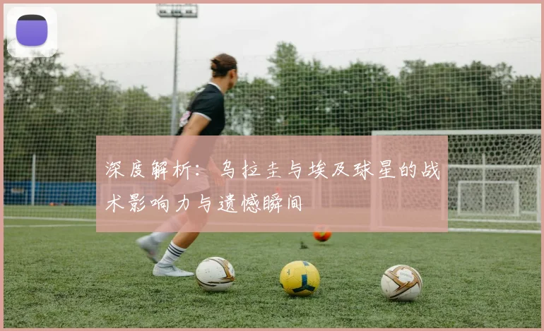 深度解析:乌拉圭与埃及球星的战术影响力与遗憾瞬间