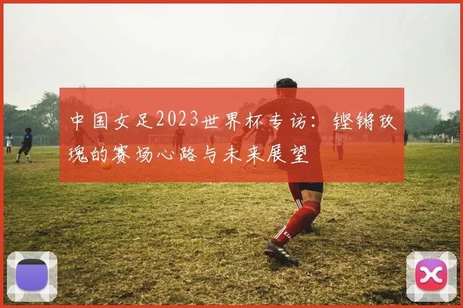 中国女足2023世界杯专访：铿锵玫瑰的赛场心路与未来展望